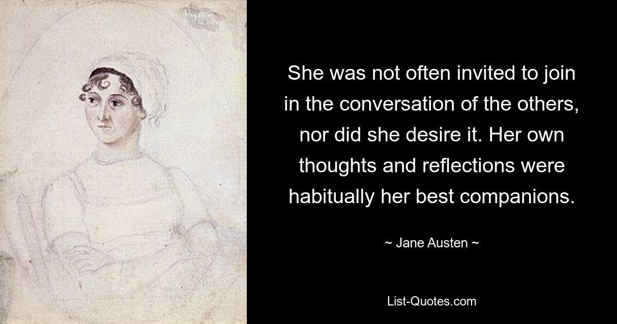 She was not often invited to join in the conversation of the others, nor did she desire it. Her own thoughts and reflections were habitually her best companions. — © Jane Austen