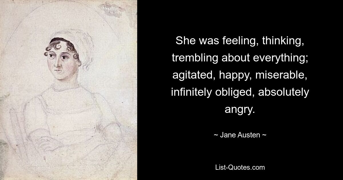 She was feeling, thinking, trembling about everything; agitated, happy, miserable, infinitely obliged, absolutely angry. — © Jane Austen