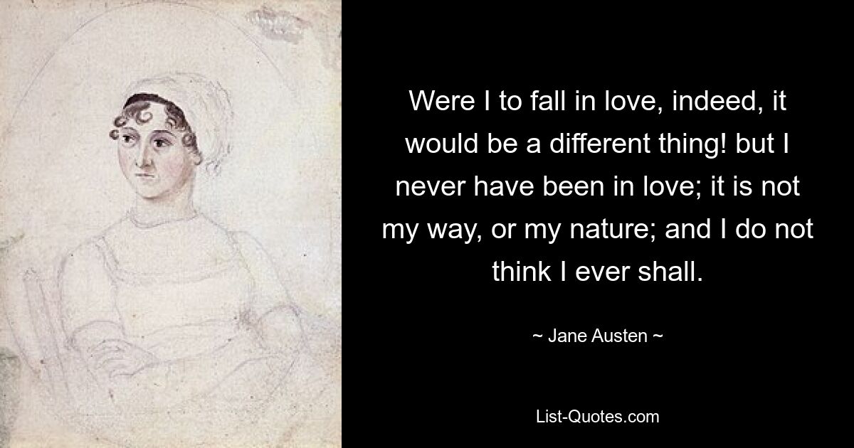 Were I to fall in love, indeed, it would be a different thing! but I never have been in love; it is not my way, or my nature; and I do not think I ever shall. — © Jane Austen