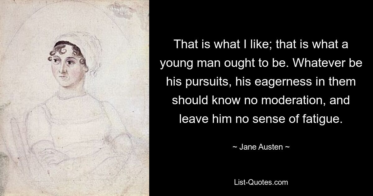 That is what I like; that is what a young man ought to be. Whatever be his pursuits, his eagerness in them should know no moderation, and leave him no sense of fatigue. — © Jane Austen