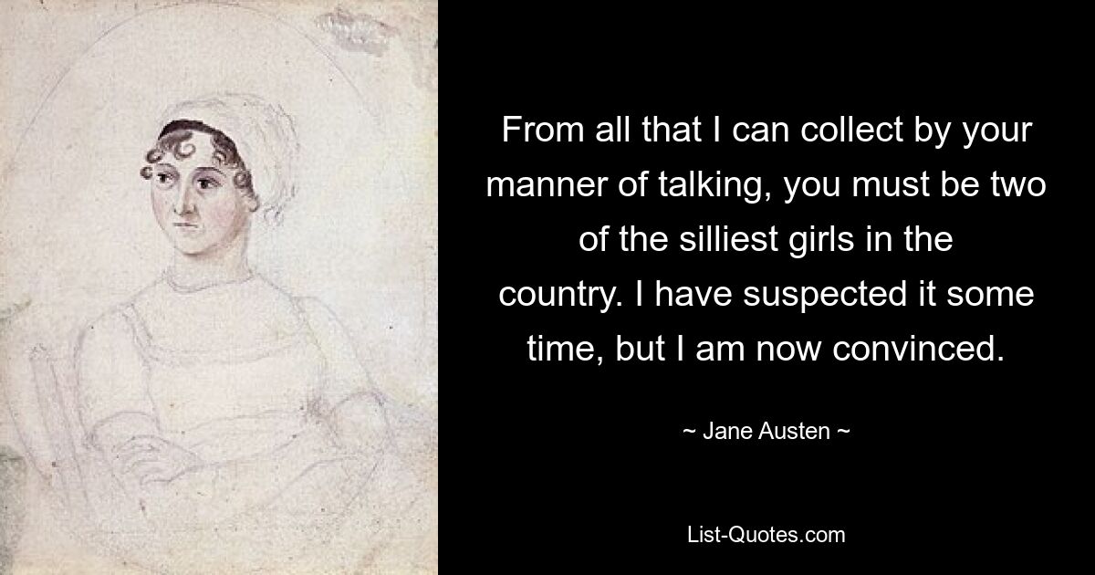 From all that I can collect by your manner of talking, you must be two of the silliest girls in the country. I have suspected it some time, but I am now convinced. — © Jane Austen