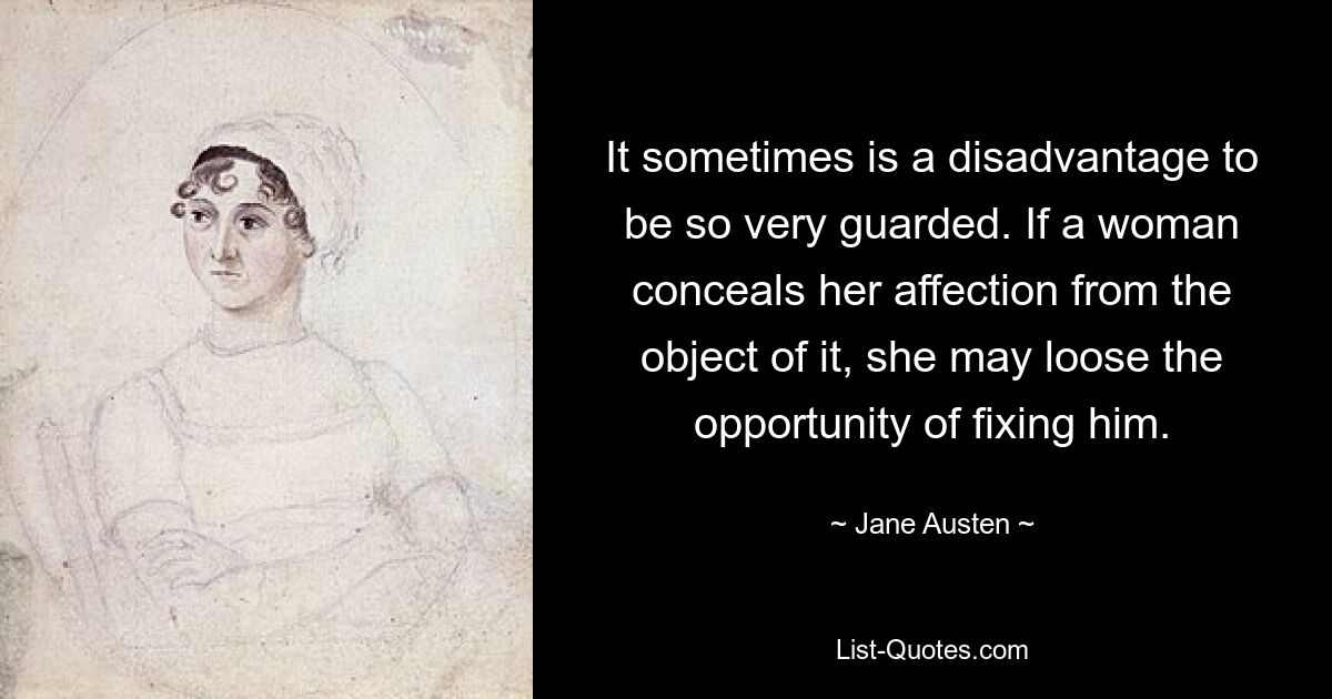 It sometimes is a disadvantage to be so very guarded. If a woman conceals her affection from the object of it, she may loose the opportunity of fixing him. — © Jane Austen