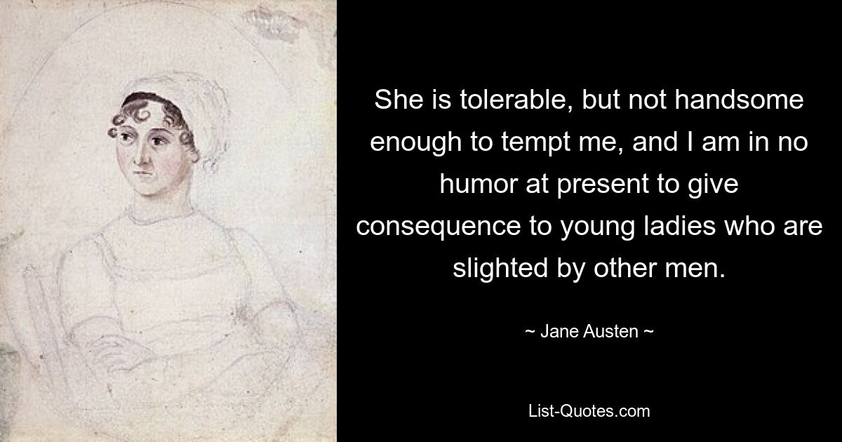 She is tolerable, but not handsome enough to tempt me, and I am in no humor at present to give consequence to young ladies who are slighted by other men. — © Jane Austen