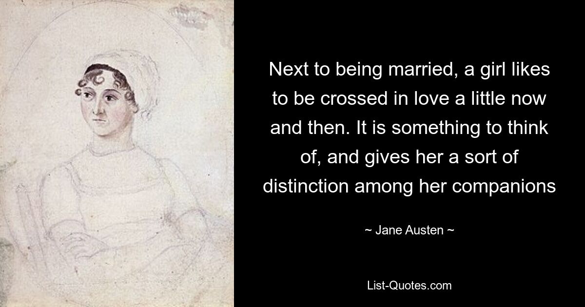 Next to being married, a girl likes to be crossed in love a little now and then. It is something to think of, and gives her a sort of distinction among her companions — © Jane Austen