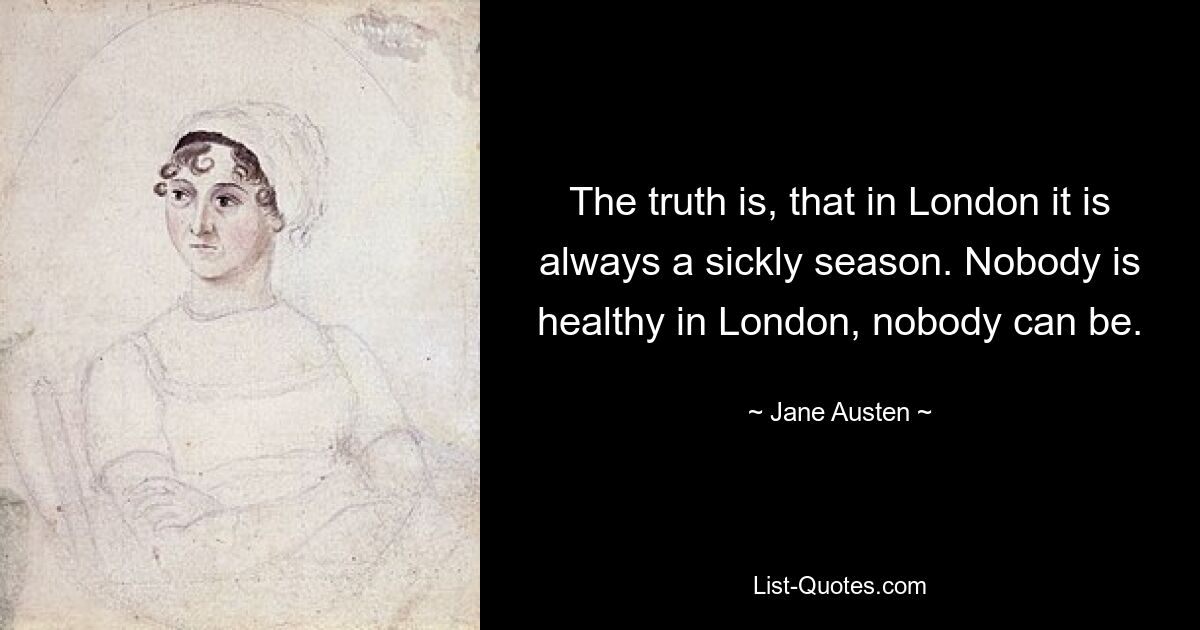 The truth is, that in London it is always a sickly season. Nobody is healthy in London, nobody can be. — © Jane Austen