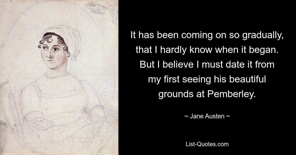 It has been coming on so gradually, that I hardly know when it began. But I believe I must date it from my first seeing his beautiful grounds at Pemberley. — © Jane Austen