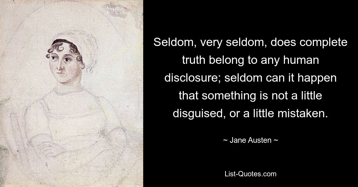 Seldom, very seldom, does complete truth belong to any human disclosure; seldom can it happen that something is not a little disguised, or a little mistaken. — © Jane Austen