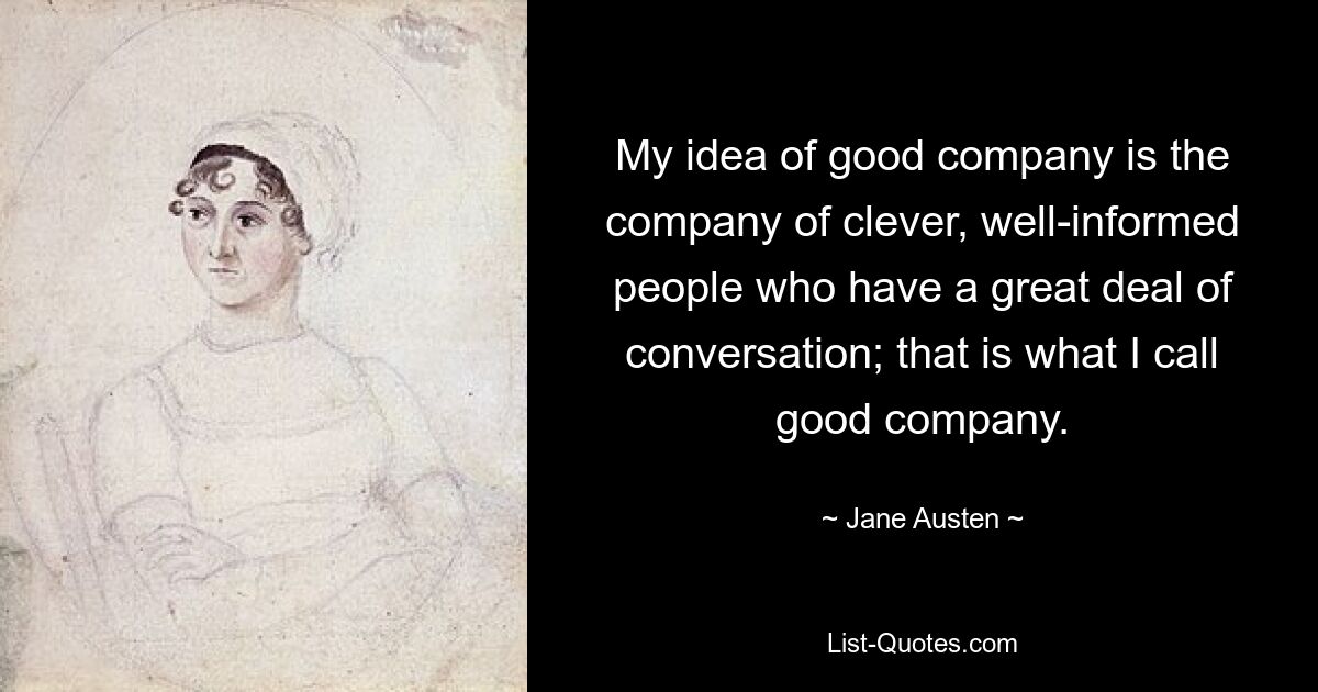 My idea of good company is the company of clever, well-informed people who have a great deal of conversation; that is what I call good company. — © Jane Austen