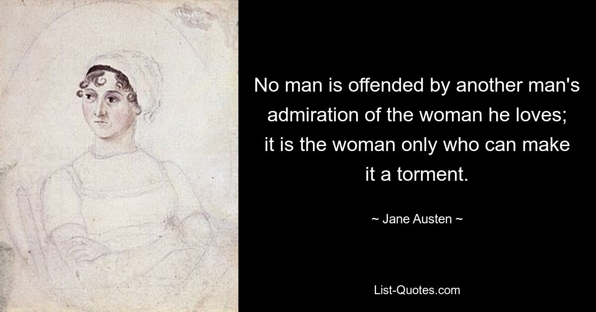 No man is offended by another man's admiration of the woman he loves; it is the woman only who can make it a torment. — © Jane Austen