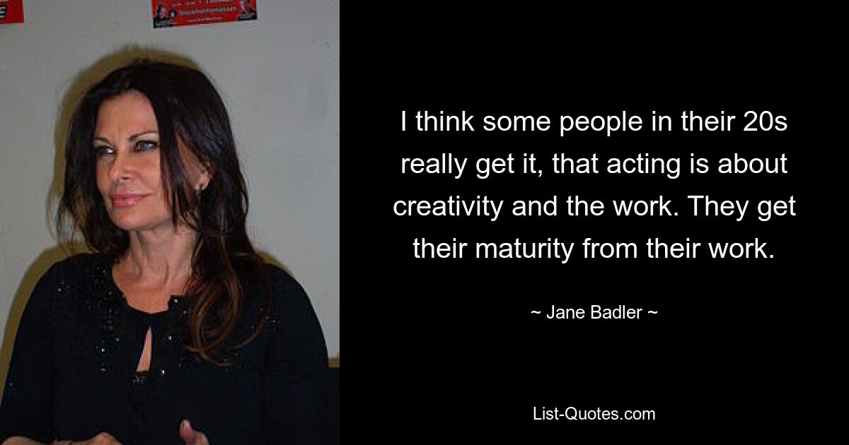 I think some people in their 20s really get it, that acting is about creativity and the work. They get their maturity from their work. — © Jane Badler