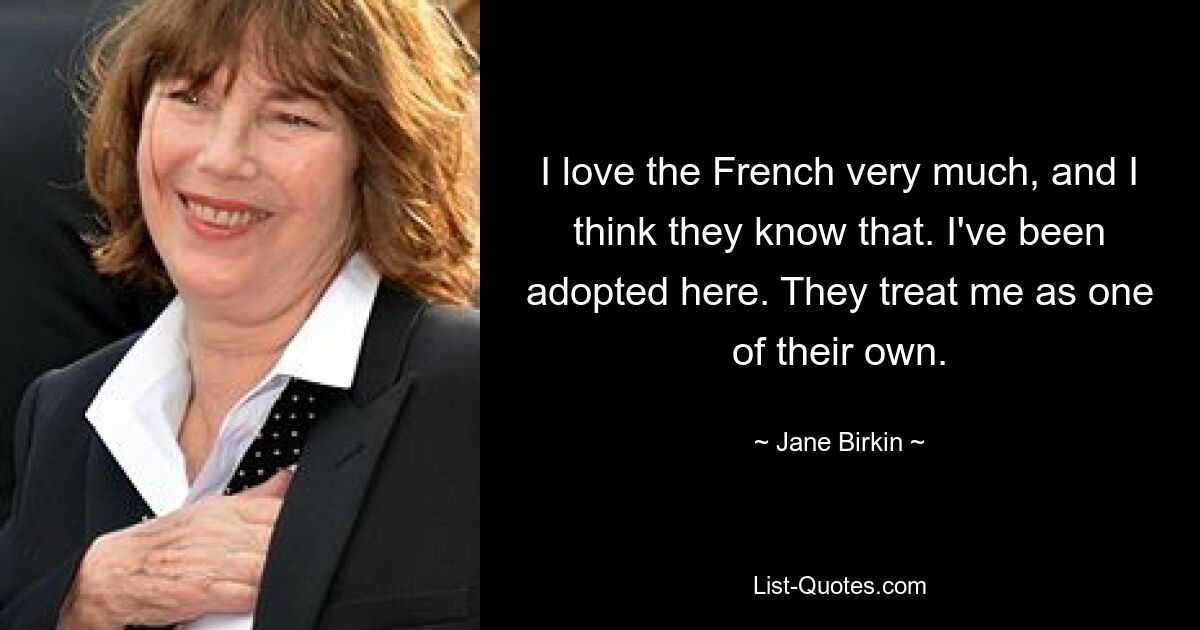 I love the French very much, and I think they know that. I've been adopted here. They treat me as one of their own. — © Jane Birkin