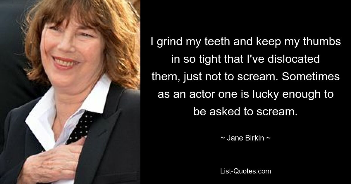 I grind my teeth and keep my thumbs in so tight that I've dislocated them, just not to scream. Sometimes as an actor one is lucky enough to be asked to scream. — © Jane Birkin