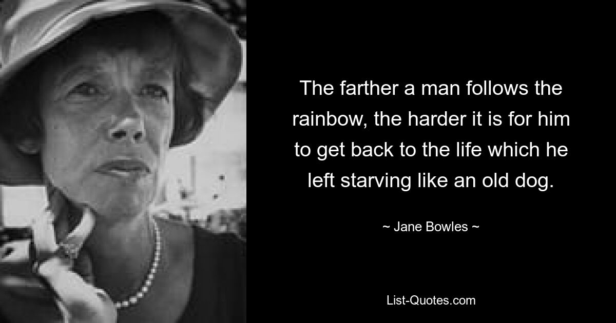 The farther a man follows the rainbow, the harder it is for him to get back to the life which he left starving like an old dog. — © Jane Bowles