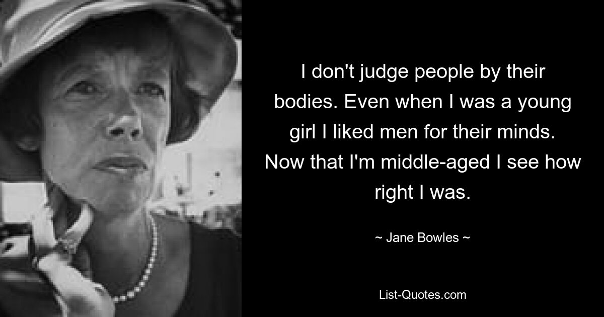 I don't judge people by their bodies. Even when I was a young girl I liked men for their minds. Now that I'm middle-aged I see how right I was. — © Jane Bowles