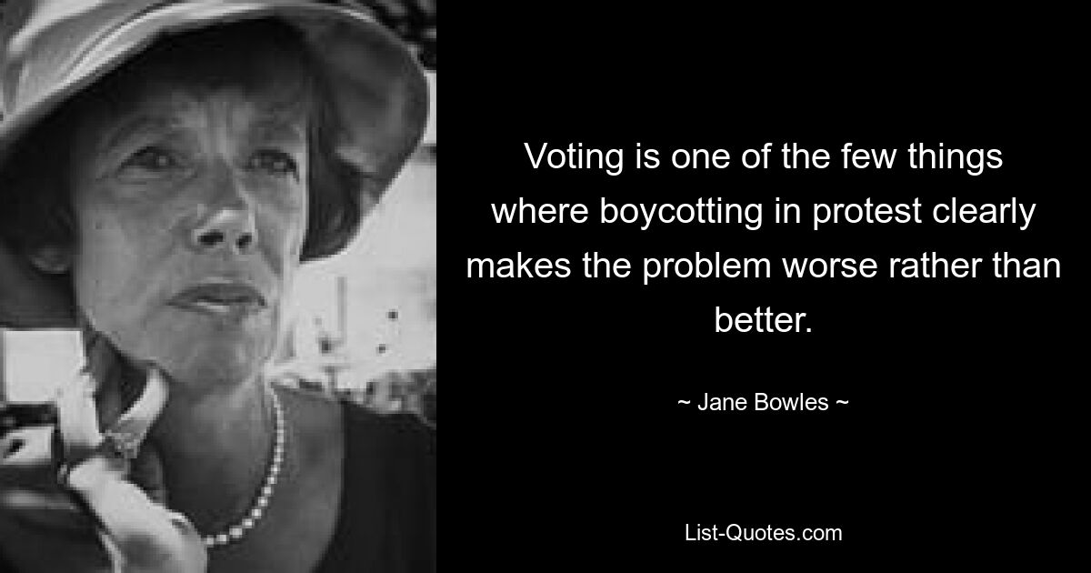 Voting is one of the few things where boycotting in protest clearly makes the problem worse rather than better. — © Jane Bowles