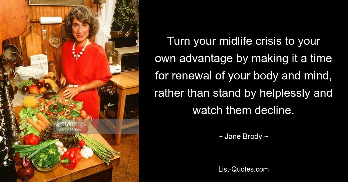 Turn your midlife crisis to your own advantage by making it a time for renewal of your body and mind, rather than stand by helplessly and watch them decline. — © Jane Brody