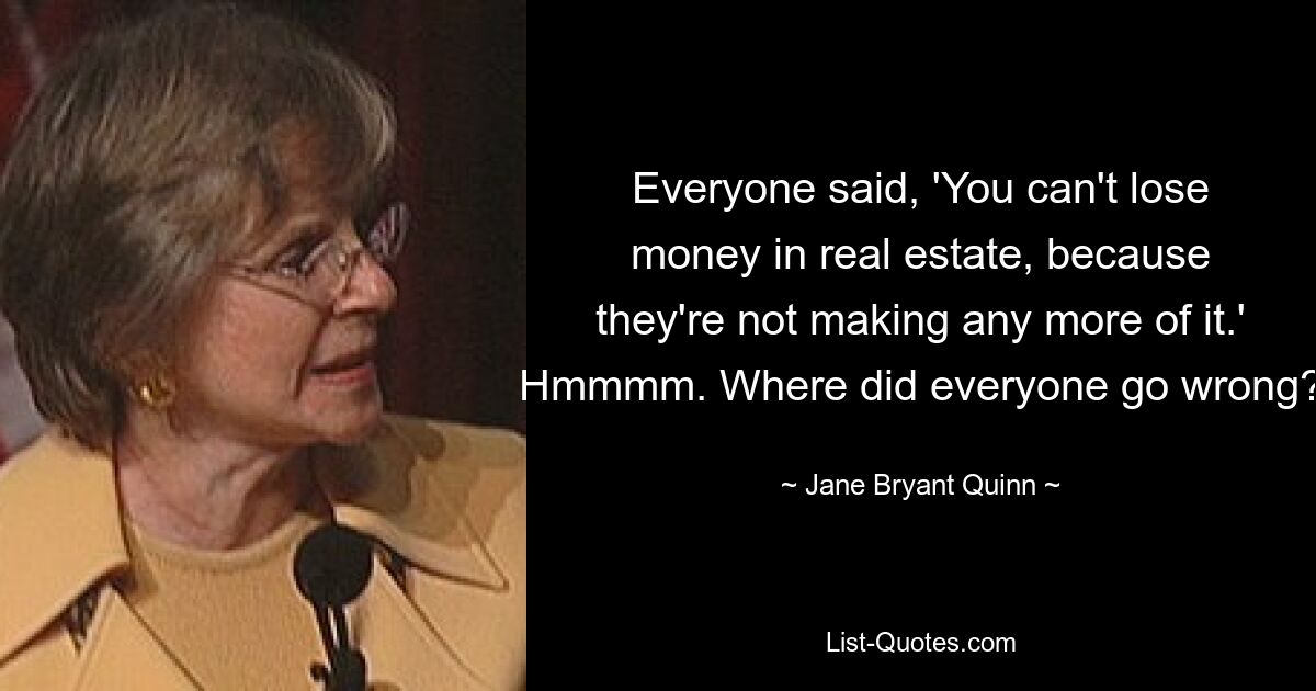 Everyone said, 'You can't lose money in real estate, because they're not making any more of it.' Hmmmm. Where did everyone go wrong? — © Jane Bryant Quinn