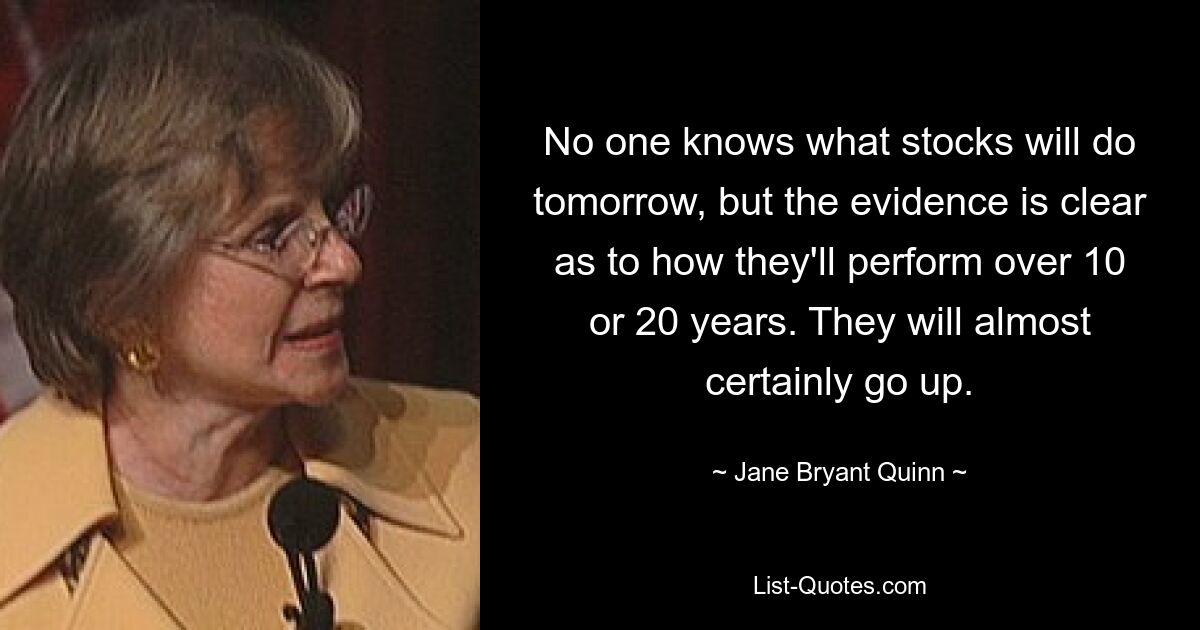 No one knows what stocks will do tomorrow, but the evidence is clear as to how they'll perform over 10 or 20 years. They will almost certainly go up. — © Jane Bryant Quinn