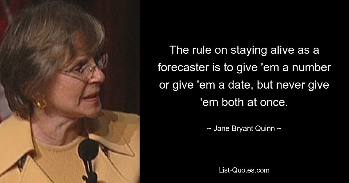 The rule on staying alive as a forecaster is to give 'em a number or give 'em a date, but never give 'em both at once. — © Jane Bryant Quinn