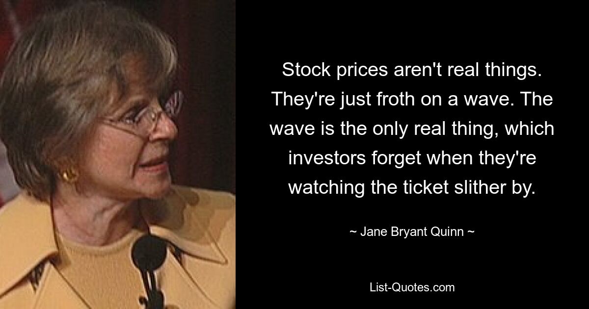 Stock prices aren't real things. They're just froth on a wave. The wave is the only real thing, which investors forget when they're watching the ticket slither by. — © Jane Bryant Quinn