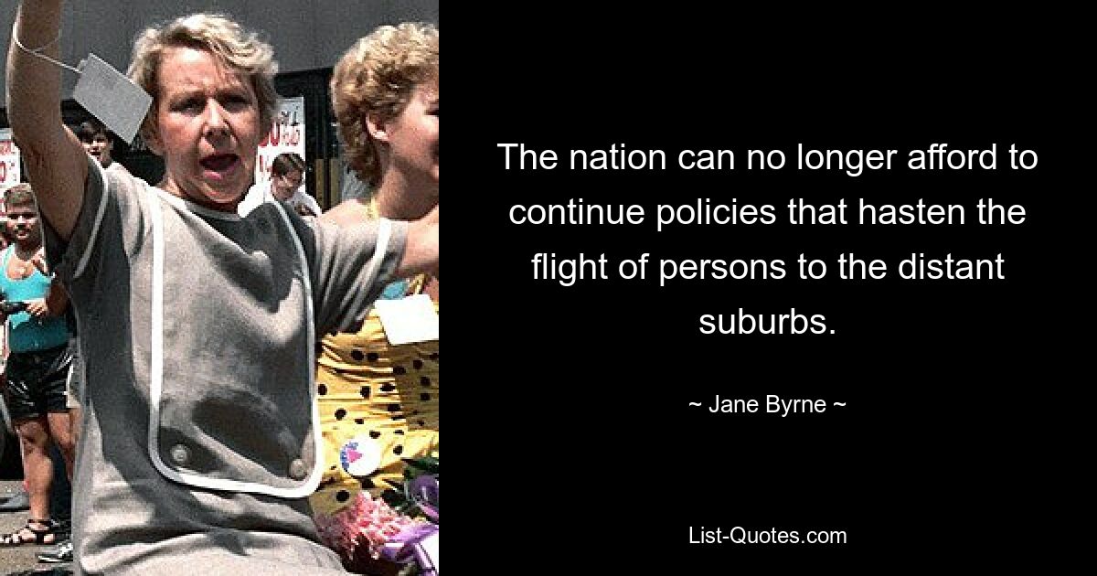 The nation can no longer afford to continue policies that hasten the flight of persons to the distant suburbs. — © Jane Byrne