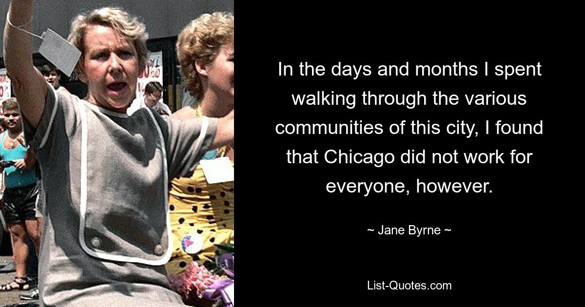 In the days and months I spent walking through the various communities of this city, I found that Chicago did not work for everyone, however. — © Jane Byrne