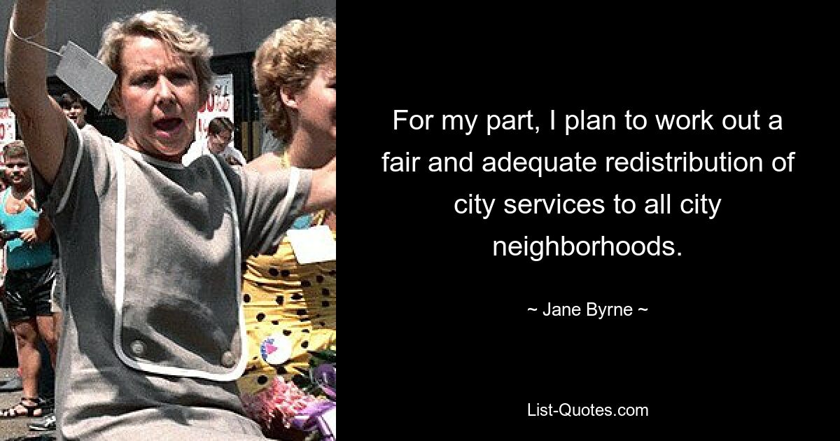 For my part, I plan to work out a fair and adequate redistribution of city services to all city neighborhoods. — © Jane Byrne