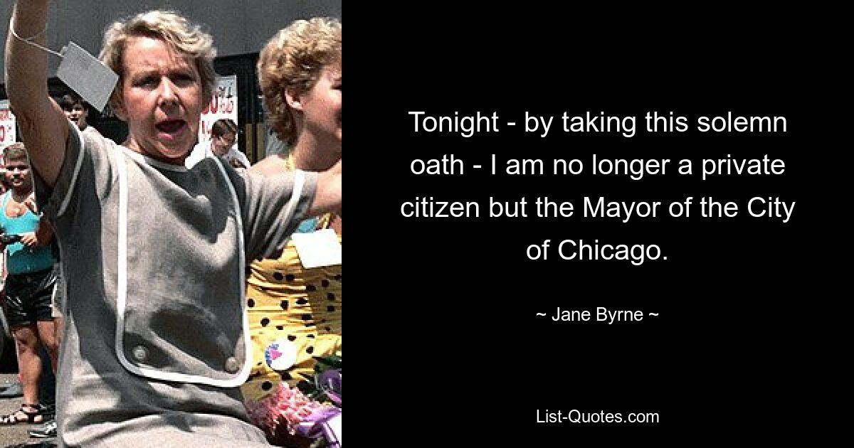 Tonight - by taking this solemn oath - I am no longer a private citizen but the Mayor of the City of Chicago. — © Jane Byrne