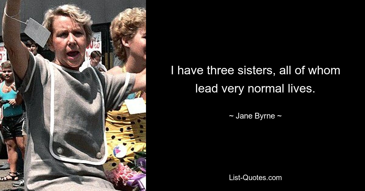 I have three sisters, all of whom lead very normal lives. — © Jane Byrne