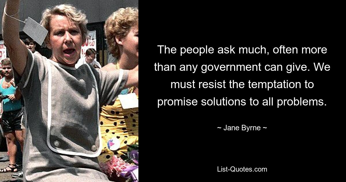 The people ask much, often more than any government can give. We must resist the temptation to promise solutions to all problems. — © Jane Byrne