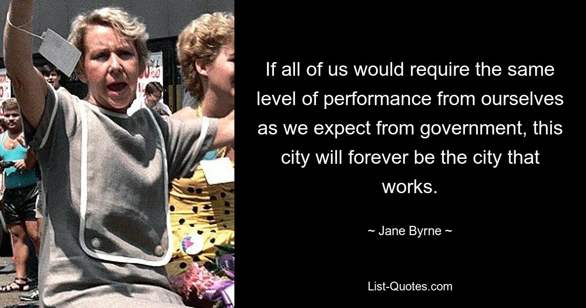 If all of us would require the same level of performance from ourselves as we expect from government, this city will forever be the city that works. — © Jane Byrne