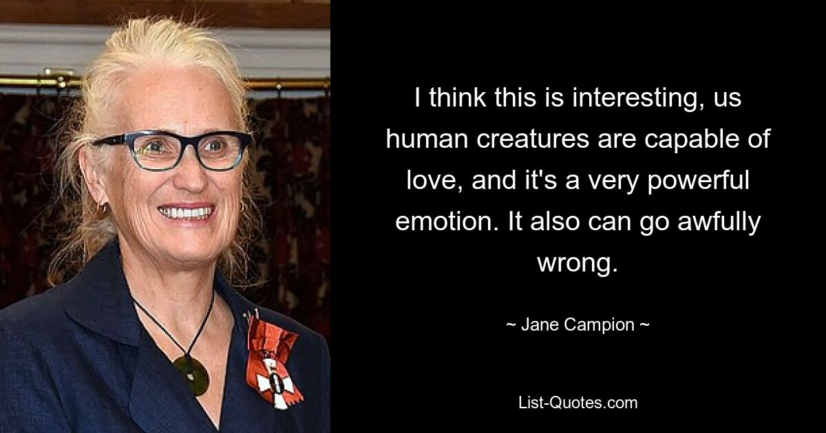 I think this is interesting, us human creatures are capable of love, and it's a very powerful emotion. It also can go awfully wrong. — © Jane Campion