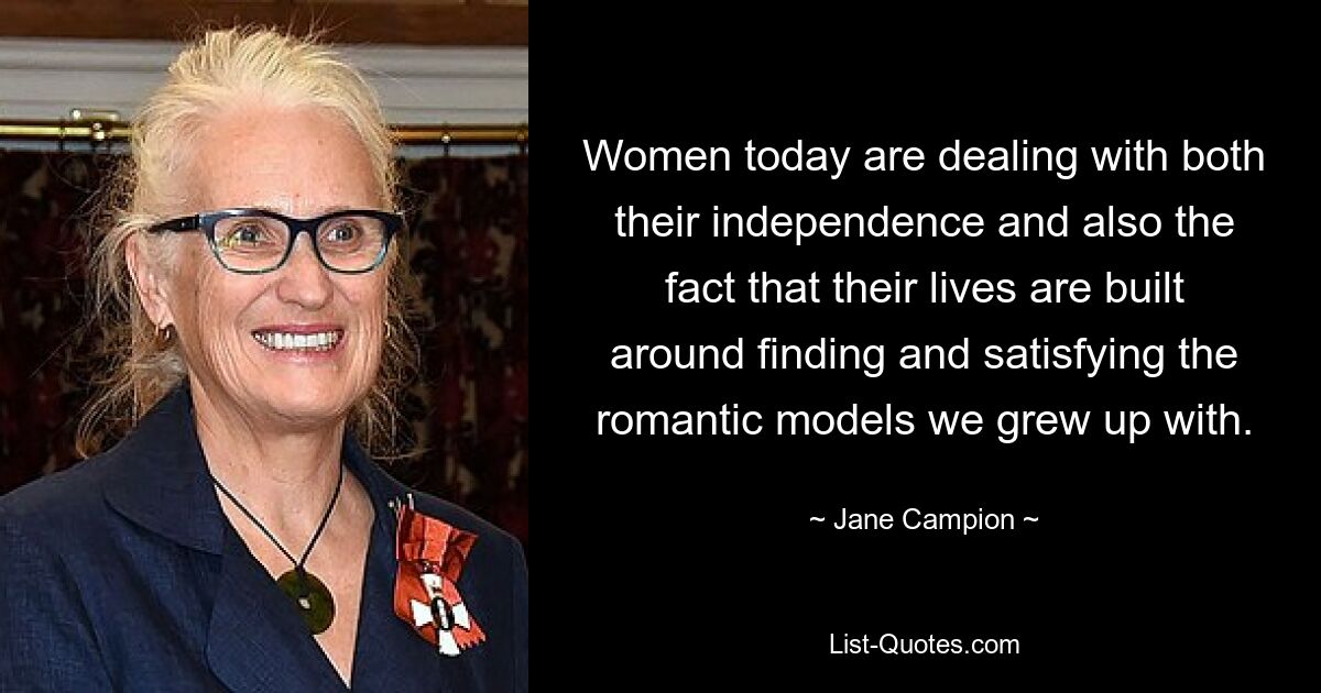 Women today are dealing with both their independence and also the fact that their lives are built around finding and satisfying the romantic models we grew up with. — © Jane Campion