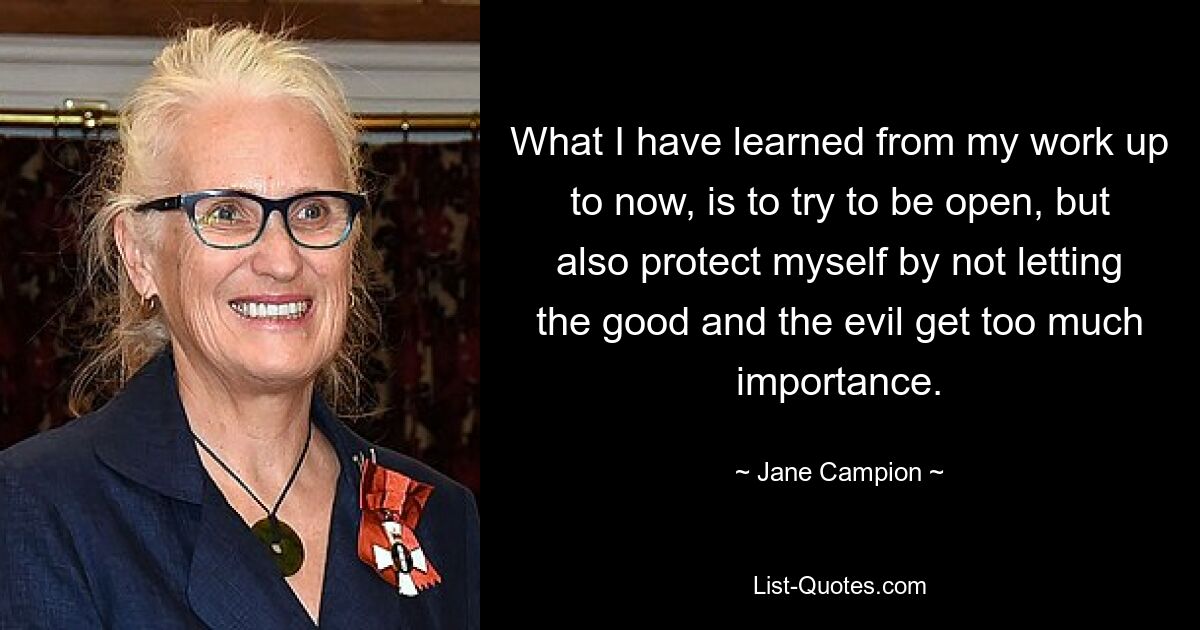 What I have learned from my work up to now, is to try to be open, but also protect myself by not letting the good and the evil get too much importance. — © Jane Campion