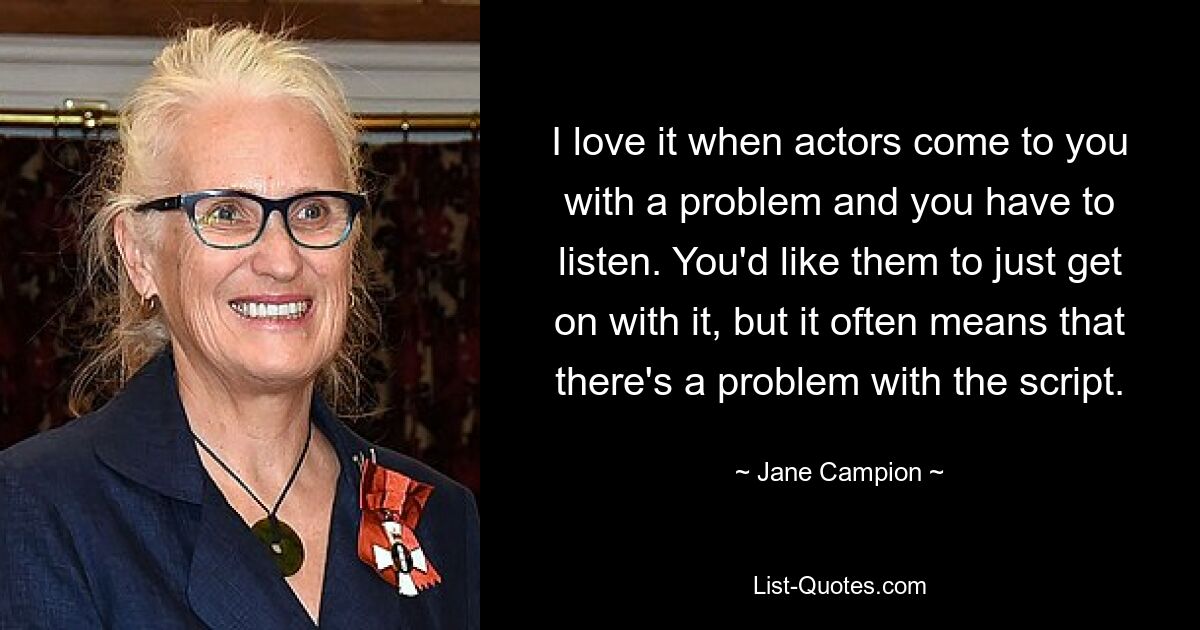 I love it when actors come to you with a problem and you have to listen. You'd like them to just get on with it, but it often means that there's a problem with the script. — © Jane Campion