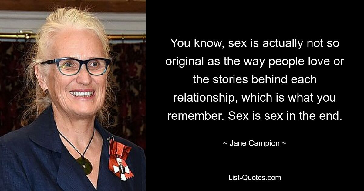 You know, sex is actually not so original as the way people love or the stories behind each relationship, which is what you remember. Sex is sex in the end. — © Jane Campion