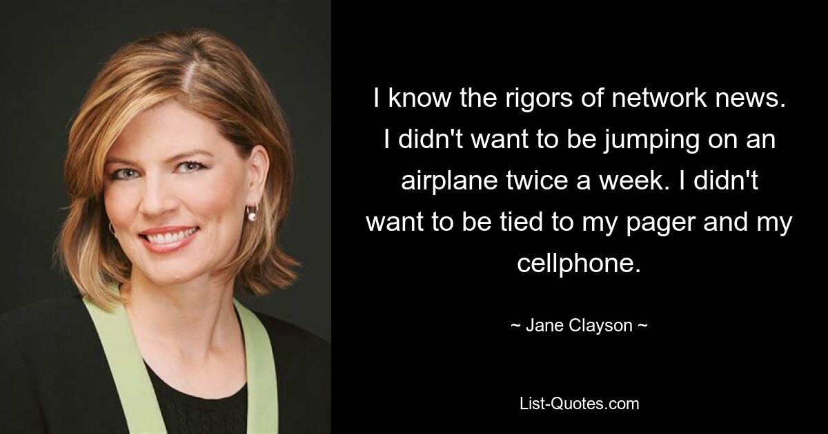 I know the rigors of network news. I didn't want to be jumping on an airplane twice a week. I didn't want to be tied to my pager and my cellphone. — © Jane Clayson