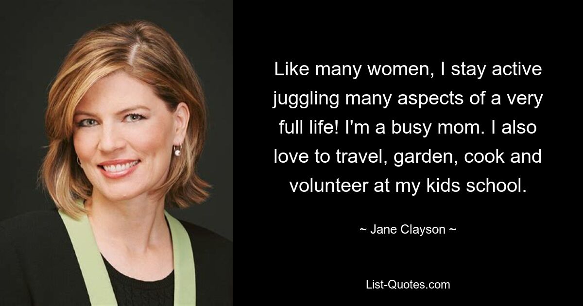 Like many women, I stay active juggling many aspects of a very full life! I'm a busy mom. I also love to travel, garden, cook and volunteer at my kids school. — © Jane Clayson