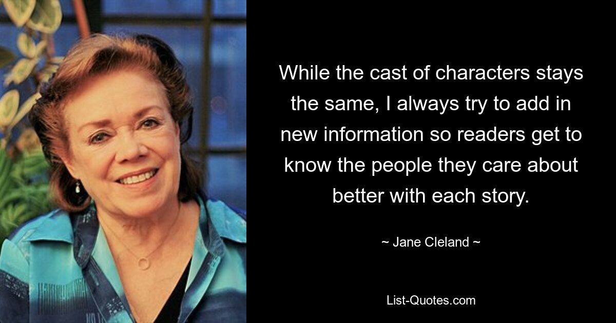 While the cast of characters stays the same, I always try to add in new information so readers get to know the people they care about better with each story. — © Jane Cleland