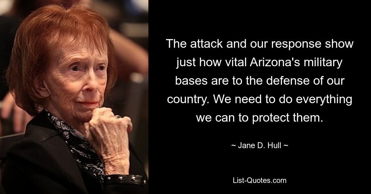 The attack and our response show just how vital Arizona's military bases are to the defense of our country. We need to do everything we can to protect them. — © Jane D. Hull