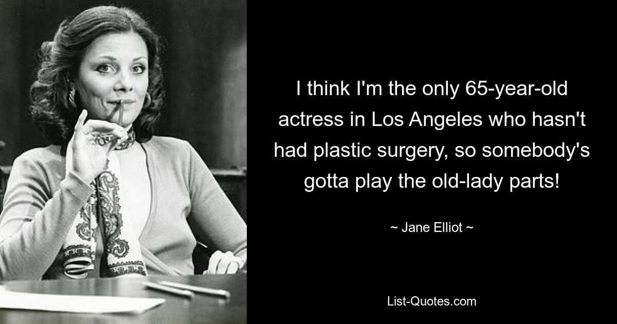 I think I'm the only 65-year-old actress in Los Angeles who hasn't had plastic surgery, so somebody's gotta play the old-lady parts! — © Jane Elliot