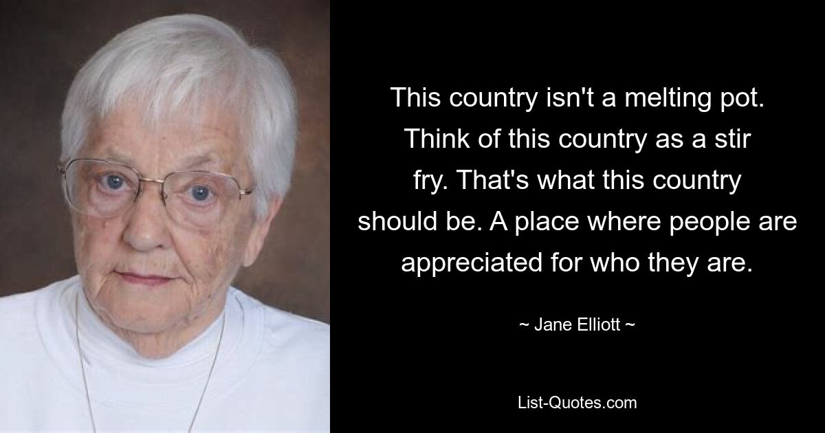 This country isn't a melting pot. Think of this country as a stir fry. That's what this country should be. A place where people are appreciated for who they are. — © Jane Elliott