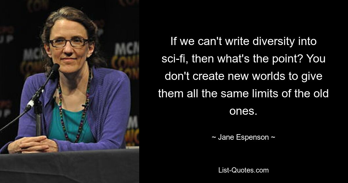 If we can't write diversity into sci-fi, then what's the point? You don't create new worlds to give them all the same limits of the old ones. — © Jane Espenson