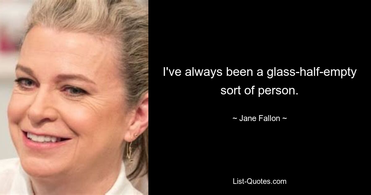 I've always been a glass-half-empty sort of person. — © Jane Fallon