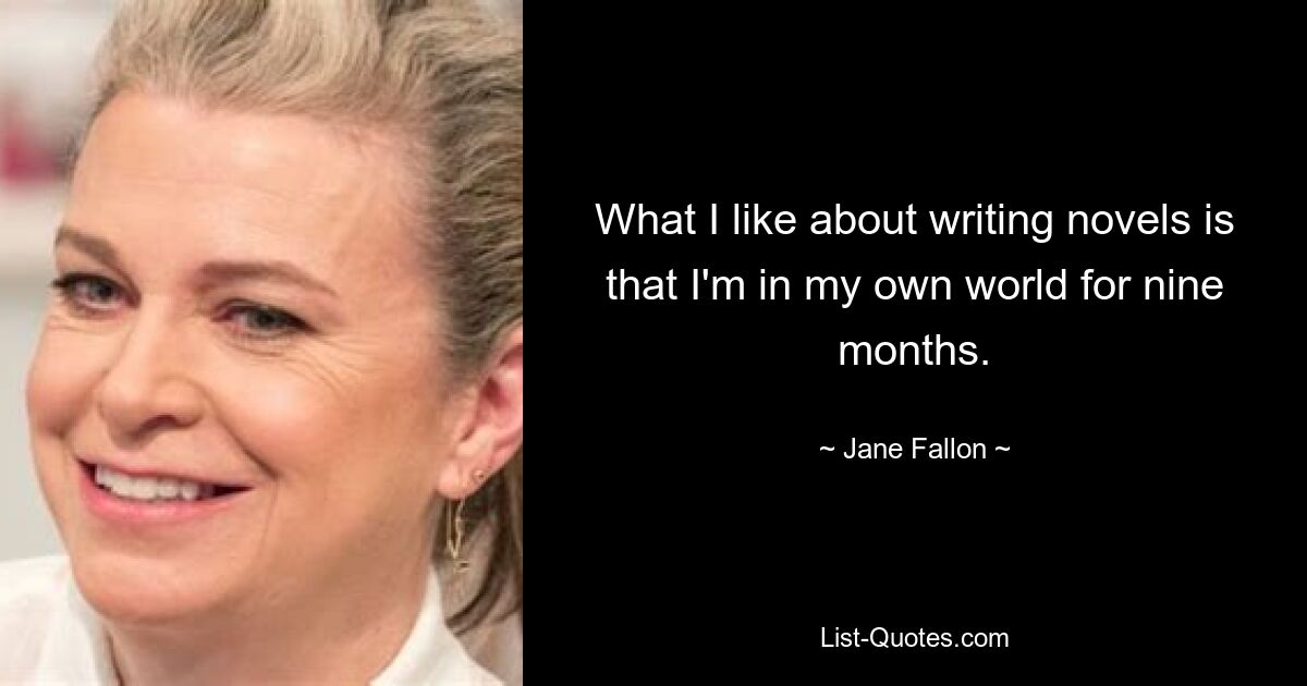 What I like about writing novels is that I'm in my own world for nine months. — © Jane Fallon