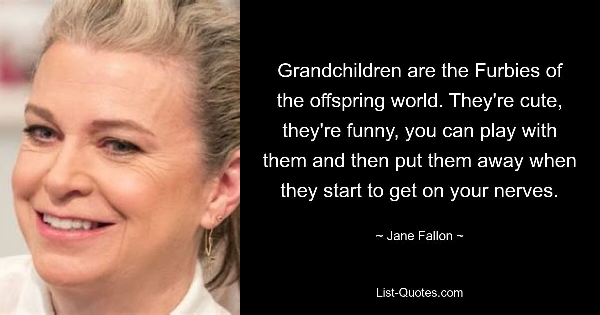 Grandchildren are the Furbies of the offspring world. They're cute, they're funny, you can play with them and then put them away when they start to get on your nerves. — © Jane Fallon