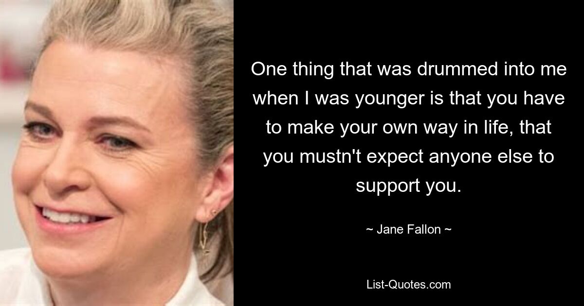 One thing that was drummed into me when I was younger is that you have to make your own way in life, that you mustn't expect anyone else to support you. — © Jane Fallon