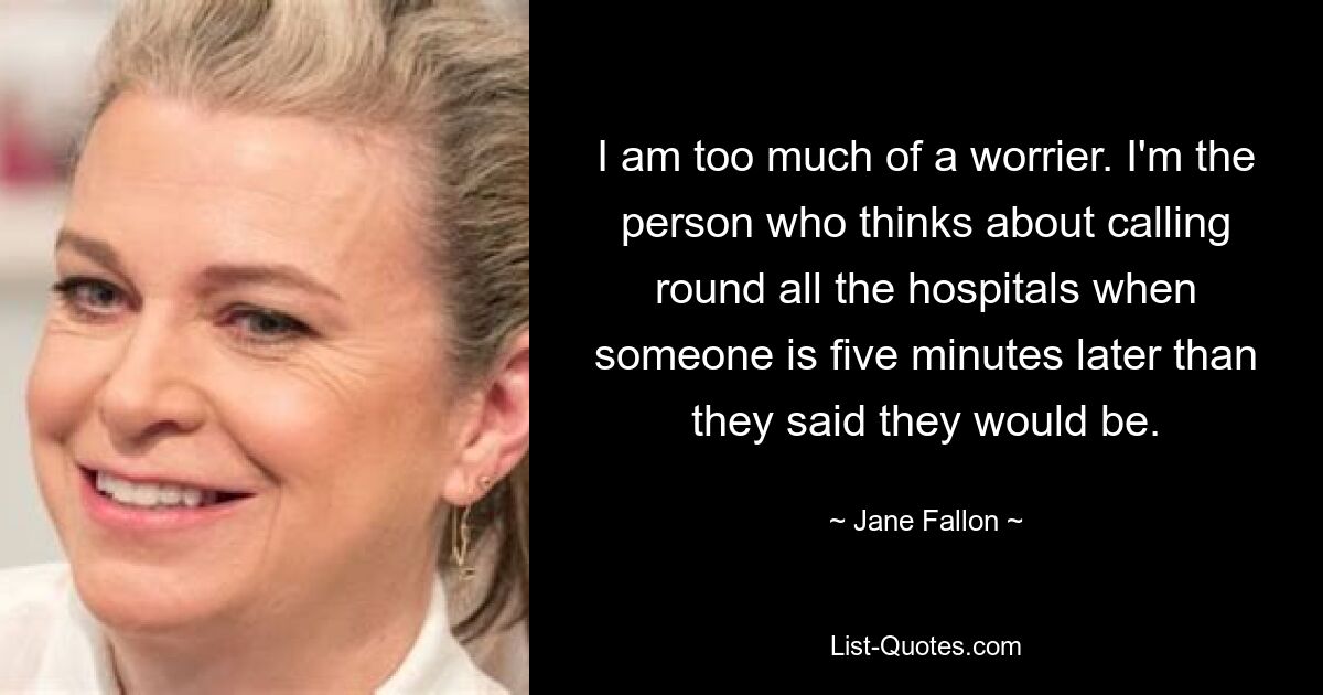 I am too much of a worrier. I'm the person who thinks about calling round all the hospitals when someone is five minutes later than they said they would be. — © Jane Fallon