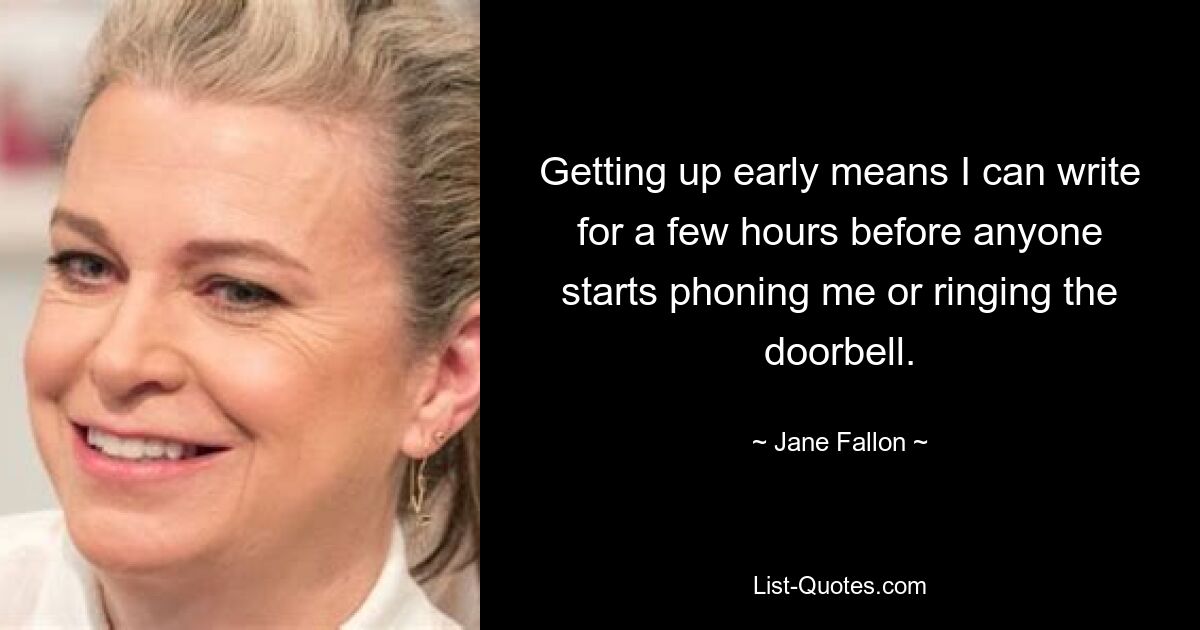 Getting up early means I can write for a few hours before anyone starts phoning me or ringing the doorbell. — © Jane Fallon