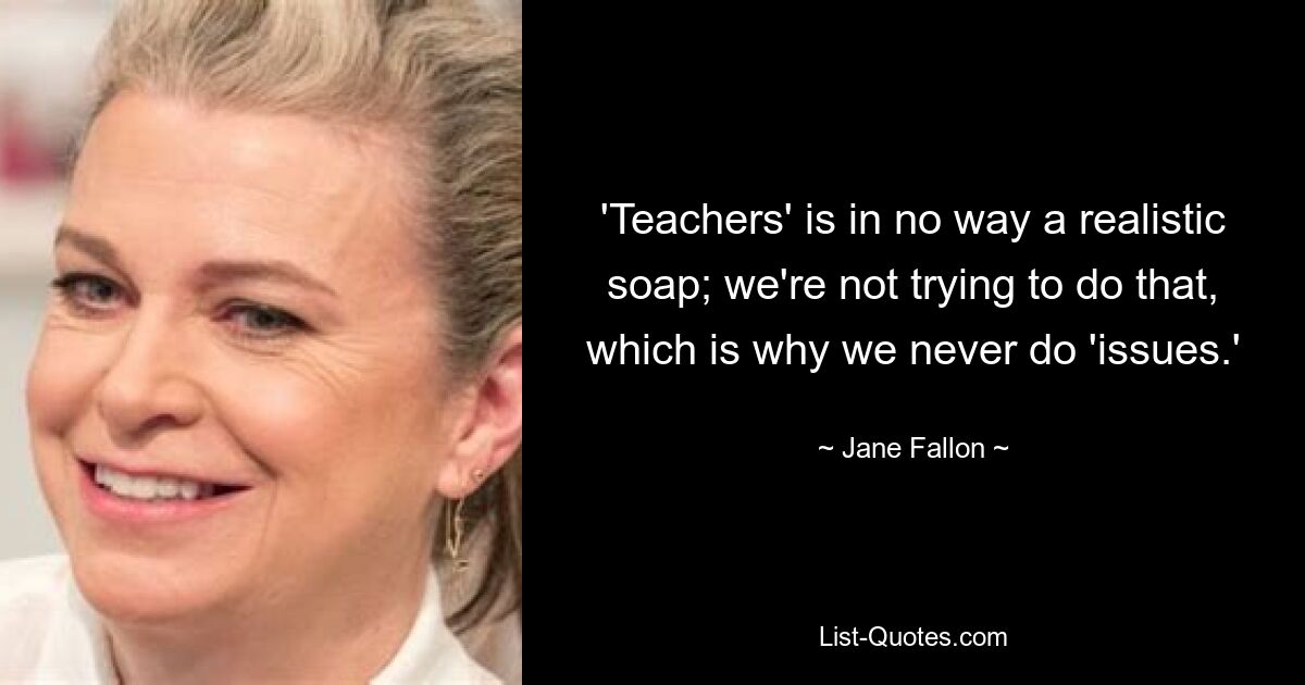 'Teachers' is in no way a realistic soap; we're not trying to do that, which is why we never do 'issues.' — © Jane Fallon